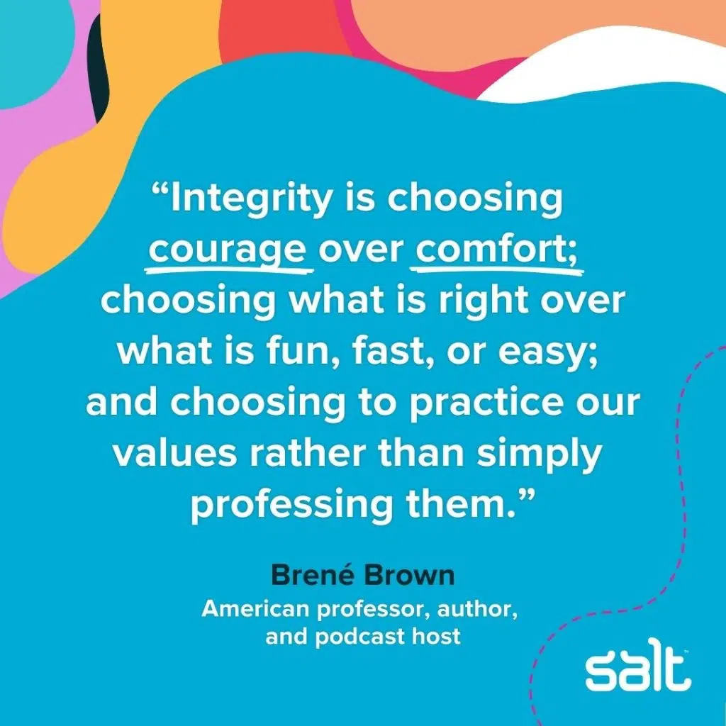 A quote about leaders with intergrity: "Integrity is choosing courage over comfort; choosing what is right over what is fun, fast, or easy; and choosing to practice our values rather than simply professing them." Brené Brown, American professor, author, and podcast host